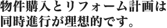 物件購入とリフォーム計画は同時進行が理想的です。 物件購入とリフォーム計画は同時進行が理想的です。
