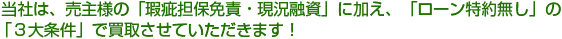  当社は、売主様の「瑕疵担保免責・現況融資」に加え、「ローン特約無し」の「３大条件」で買取させていただきます！