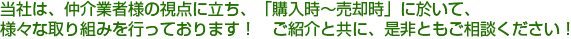  当社は、仲介業者様の視点に立ち、「購入時～売却時」に於いて、様々な取り組みを行っております！　ご紹介と共に、是非ともご相談ください！